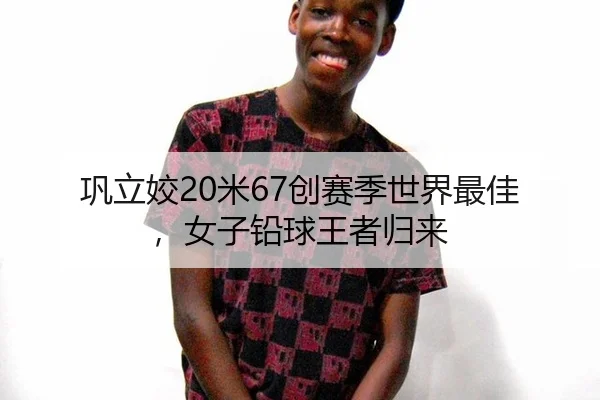 巩立姣20米67创赛季世界最佳，女子铅球王者归来